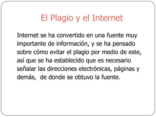 El Plagio y el Internet
Internet se ha convertido en una fuente muy
importante de información, y se ha pensado
sobre cómo evitar el plagio por medio de este,
así que se ha establecido que es necesario
señalar las direcciones electrónicas, páginas y
demás, de donde se obtuvo la fuente.
 