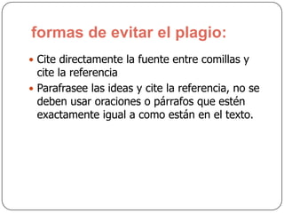 formas de evitar el plagio:
 Cite directamente la fuente entre comillas y
cite la referencia
 Parafrasee las ideas y cite la referencia, no se
deben usar oraciones o párrafos que estén
exactamente igual a como están en el texto.
 