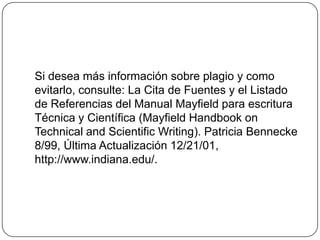 Si desea más información sobre plagio y como
evitarlo, consulte: La Cita de Fuentes y el Listado
de Referencias del Manual Mayfield para escritura
Técnica y Científica (Mayfield Handbook on
Technical and Scientific Writing). Patricia Bennecke
8/99, Última Actualización 12/21/01,
http://www.indiana.edu/.
 