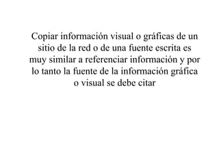 Copiar información visual o gráficas de un
sitio de la red o de una fuente escrita es
muy similar a referenciar información y por
lo tanto la fuente de la información gráfica
o visual se debe citar
 