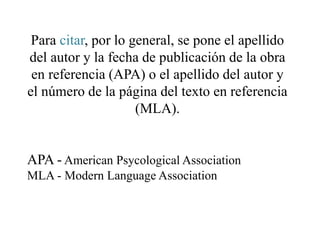 Para citar, por lo general, se pone el apellido
del autor y la fecha de publicación de la obra
en referencia (APA) o el apellido del autor y
el número de la página del texto en referencia
(MLA).
APA - American Psycological Association
MLA - Modern Language Association
 