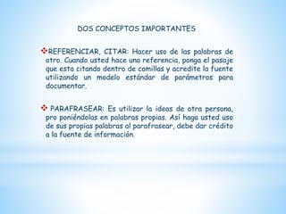 DOS CONCEPTOS IMPORTANTES
REFERENCIAR, CITAR: Hacer uso de las palabras de
otro. Cuando usted hace una referencia, ponga el pasaje
que esta citando dentro de comillas y acredite la fuente
utilizando un modelo estándar de parámetros para
documentar.
 PARAFRASEAR: Es utilizar la ideas de otra persona,
pro poniéndolas en palabras propias. Así haga usted uso
de sus propias palabras al parafrasear, debe dar crédito
a la fuente de información.
 