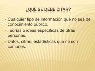 ¿QUÉ SE DEBE CITAR? 
 Cualquier tipo de información que no sea de 
conocimiento público. 
 Teorías o ideas específicas de otras 
personas. 
 Datos, cifras, estadísticas que no son 
comunes. 
