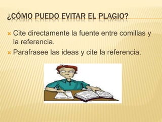 ¿CÓMO PUEDO EVITAR EL PLAGIO? 
 Cite directamente la fuente entre comillas y 
la referencia. 
 Parafrasee las ideas y cite la referencia. 
 