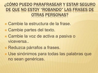 ¿CÓMO PUEDO PARAFRASEAR Y ESTAR SEGURO 
DE QUE NO ESTOY “ROBANDO” LAS FRASES DE 
OTRAS PERSONAS? 
 Cambie la estructura de la frase. 
 Cambie partes del texto. 
 Cambie la voz de activa a pasiva o 
viceversa.. 
 Reduzca párrafos a frases. 
 Use sinónimos para todas las palabras que 
no sean genéricas. 
 