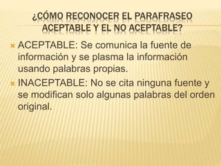 ¿CÓMO RECONOCER EL PARAFRASEO 
ACEPTABLE Y EL NO ACEPTABLE? 
 ACEPTABLE: Se comunica la fuente de 
información y se plasma la información 
usando palabras propias. 
 INACEPTABLE: No se cita ninguna fuente y 
se modifican solo algunas palabras del orden 
original. 
 