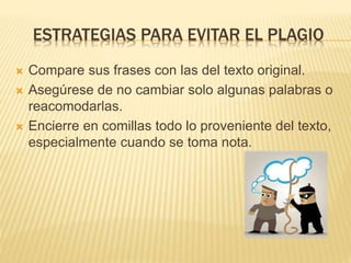 ESTRATEGIAS PARA EVITAR EL PLAGIO 
 Compare sus frases con las del texto original. 
 Asegúrese de no cambiar solo algunas palabras o 
reacomodarlas. 
 Encierre en comillas todo lo proveniente del texto, 
especialmente cuando se toma nota. 
 