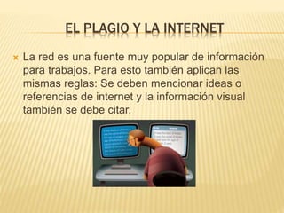 EL PLAGIO Y LA INTERNET 
 La red es una fuente muy popular de información 
para trabajos. Para esto también aplican las 
mismas reglas: Se deben mencionar ideas o 
referencias de internet y la información visual 
también se debe citar. 
 