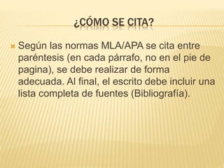 ¿CÓMO SE CITA? 
 Según las normas MLA/APA se cita entre 
paréntesis (en cada párrafo, no en el pie de 
pagina), se debe realizar de forma 
adecuada. Al final, el escrito debe incluir una 
lista completa de fuentes (Bibliografía). 
 