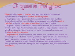Plágio significa copiar ou assinar uma obra com partes ou totalmente 
reproduzida de outra pessoa dizendo que é sua própria., 
O plágio pode ser de qualquer natureza, como em livros, música, obras, 
fotografias, trabalhos, e etc. O plágio ocorre quando um indivíduo copia o 
trabalho de alguém e não coloca os créditos para o autor original. 
O plágio é a cópia não autorizada de várias informações, e é considerado crime, 
previsto no Código Penal Brasileiro, e na lei 9610. O plágio é considerado uma 
atitude antiética em vários países, e em vários é considerado como crime 
de violação de direito autoral. 
O plágio musical acontece quando uma música ou o trecho de uma música são 
copiados por um artista ou banda. Quando isso é provado em uma ação judicial, 
a parte que copiou tem que pagar uma indenização ao autor original. 
Quando um objeto ou pintura é falsificado, com o objetivo de enganar alguém 
para que pense que se trata do original, estamos perante uma fraude denominada 
contrafação. 
 