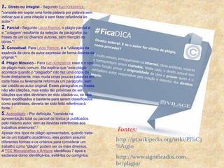 1. Direto ou Integral - Segundo Ken Kirkpatrick, 
"consiste em copiar uma fonte palavra por palavra sem 
indicar que é uma citação e sem fazer referência ao 
autor."3 
2. Parcial - Segundo Lécio Ramos, o plágio parcial é 
a "‘colagem’ resultante da seleção de parágrafos ou 
frases de um ou diversos autores, sem menção às 
obras."4 
3. Conceitual: Para Lécio Ramos, é a "utilização da 
essência da obra do autor expressa de forma distinta da 
original."4 
4. Plágio Mosaico - Para Ken Kirkpatrick esse é o tipo 
de plágio mais comum. Ele explica que "este plágio 
acontece quando o "plagiador" não faz uma cópia da 
fonte diretamente, mas muda umas poucas palavras em 
cada frase ou levemente reformula um parágrafo, sem 
dar crédito ao autor original. Esses parágrafos ou frases 
não são citações, mas estão tão próximas de ser 
citações que eles deveriam ter sido citados ou, se eles 
foram modificados o bastante para serem classificados 
como paráfrases, deveria ter sido feito referência à 
fonte.3 
5. Autoplágio - Por definição, "consiste na 
apresentação total ou parcial de textos já publicados 
pelo mesmo autor, sem as devidas referências aos 
trabalhos anteriores".5 
Apesar dos tipos de plágio apresentados, quando trata-se 
de um trabalho acadêmico, eles podem assumir 
diferentes formas e os critérios para considerar um 
trabalho como "plágio" podem ser os mais diversos. 
A TCC Monografias e Artigos identificou 7 tipos e 
esclarece como identificá-los, evitá-los ou corrigi-los. 
Fontes: 
http://pt.wikipedia.org/wiki/Pl%C3 
%A1gio 
http://www.significados.com. 
br/plagio/ 

