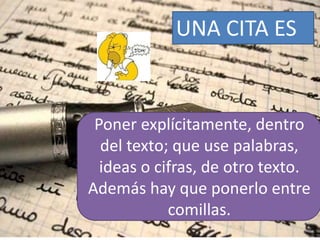 Poner explícitamente, dentro
del texto; que use palabras,
ideas o cifras, de otro texto.
Además hay que ponerlo entre
comillas.
UNA CITA ES
