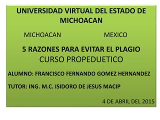 UNIVERSIDAD VIRTUAL DEL ESTADO DE
MICHOACAN
MICHOACAN MEXICO
5 RAZONES PARA EVITAR EL PLAGIO
CURSO PROPEDUETICO
ALUMNO: FRANCISCO FERNANDO GOMEZ HERNANDEZ
TUTOR: ING. M.C. ISIDORO DE JESUS MACIP
4 DE ABRIL DEL 2015
 