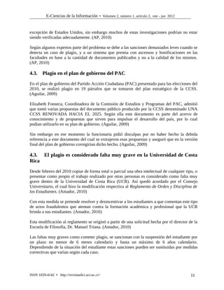 E-Ciencias de la Información  Volumen 2, número 1, artículo 2, ene - jun 2012
excepción de Estados Unidos, sin embargo muchos de estas investigaciones podrían no estar
siendo verificadas adecuadamente. (AP, 2010)
Según algunos expertos parte del problema se debe a las sanciones demasiados leves cuando se
detecta un caso de plagio, y a un sistema que premia con ascensos y bonificaciones en las
facultades en base a la cantidad de documentos publicados y no a la calidad de los mismos.
(AP, 2010)
4.3. Plagio en el plan de gobierno del PAC
En el plan de gobierno del Partido Acción Ciudadana (PAC) presentado para las elecciones del
2010, se realizó plagio en 19 párrafos que se tomaron del plan estratégico de la CCSS.
(Aguilar, 2009)
Elizabeth Fonseca, Coordinadora de la Comisión de Estudios y Programas del PAC, admitió
que tomó varias propuestas del documento público producido por la CCSS denominado UNA
CCSS RENOVADA HACIA EL 2025. Según ella este documento es parte del acervo de
conocimiento y de propuestas que sirven para impulsar el desarrollo del país, por lo cual
podían utilizarlo en su plan de gobierno. (Aguilar, 2009)
Sin embargo en ese momento la funcionaria pidió disculpas por no haber hecho la debida
referencia a este documento del cual se extrajeron esas propuestas y aseguró que en la versión
final del plan de gobierno corregirían dicho hecho. (Aguilar, 2009)
4.3. El plagio es considerado falta muy grave en la Universidad de Costa
Rica
Desde febrero del 2010 copiar de forma total o parcial una obra intelectual de cualquier tipo, o
presentar como propio el trabajo realizado por otras personas es considerado como falta muy
grave dentro de la Universidad de Costa Rica (UCR). Así quedó acordado por el Consejo
Universitario, el cual hizo la modificación respectiva al Reglamento de Orden y Disciplina de
los Estudiantes. (Amador, 2010)
Con esta medida se pretende resolver y desincentivar a los estudiantes a que comentan este tipo
de actos fraudulentos que atentan contra la formación académica y profesional que la UCR
brinda a sus estudiantes. (Amador, 2010)
Esta modificación al reglamento se originó a partir de una solicitud hecha por el director de la
Escuela de Filosofía, Dr. Manuel Triana. (Amador, 2010)
Las faltas muy graves como cometer plagio, se sancionan con la suspensión del estudiante por
un plazo no menor de 6 meses calendario y hasta un máximo de 6 años calendario.
Dependiendo de la situación del estudiante estas sanciones pueden ser sustituidas por medidas
correctivas que varían según cada caso.
ISSN 1659-4142  http://revistaebci.ucr.ac.cr/ 11
 