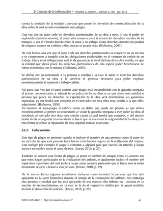 E-Ciencias de la Información  Volumen 2, número 1, artículo 2, ene - jun 2012
cuenta la posición de la entidad o persona que posee los derechos de comercialización de la
obra sobre la cual se está cometiendo auto-plagio.
Una vez que un autor cede los derechos patrimoniales de su obra a otros (o sea el poder de
explotarla económicamente), el autor sólo conserva para sí mismo los derechos morales de su
trabajos, o sea el vínculo directo entre el autor y su trabajo. Estos derechos morales no pueden
de ninguna manera ser cedidos o desconocer su propia obra. (Balbuena, 2003)
De esta forma, una vez que el autor cede sus derechos patrimoniales se convierte en un tercero
y se compromete a cumplir con las obligaciones establecidas en el contrato de cesión de su
trabajo. Entre estas obligaciones está el de garantizar el total disfrute de la obra cedida, ya que
la entidad que ahora posee los derechos patrimoniales de esta espera poder beneficiarse de
forma económica con la misma. (Balbuena, 2003)
Se define por co-contratante a la persona o entidad a la cual el autor le cede los derechos
patrimoniales de su obra y le confiere el permiso necesario para poder explotar
económicamente el material o trabajo cedido.
Así pues, una vez que el autor comete auto-plagio está incumpliendo con la garantía otorgada
al primer co-contratante, y además le perjudica de forma directa ya que ahora esta entidad o
persona que posee los derechos de explotación de la obra verá disminuidas sus ganancias
esperadas, ya que tendrá que competir en el mercado con otra obra muy similar a la que ellos
adquirieron. (Balbuena, 2003)
En resumen el auto-plagio si califica como un delito que puede ser penado ya que afecta
económicamente al primer co-contratante al violar la garantía otorgada a este sobre su obra al
introducir al mercado otra obra muy similar contra la cual tendrá que competir, y del mismo
modo afecta al segundo co-contratante al hacer que se cuestione la originalidad de la obra y de
esta forma se afecte la reputación de esta segunda entidad o persona.
2.1.2. Falsa autoría
Este tipo de plagio se presente cuando se incluye el nombre de una persona como el autor de
un artículo sin que esta persona haya hecho contribución alguna en la realización del mismo.
Esto incluye por ejemplo el pagar o contratar a alguien para que escriba un artículo y luego
incluya su nombre como el autor de éste. (Imran, 2010, p. 29)
También se comete esta forma de plagio al poner el nombre de amigos como co-autores sin
que estos hayan participado en la realización del artículo, o igualmente incluir el nombre del
supervisor o profesor del cual están a cargo como co-autor pensando que al hacer esto le están
mostrando respeto u honor a esta persona. (Imran, 2010, p. 29)
De la misma forma algunos estudiantes incluyen como co-autor la persona que los está
apoyando en la parte financiera durante el tiempo de la realización del artículo. Sin embargo
esta persona o entidad que los está apoyando de esa manera sólo debería ser incluida en la
sección de reconocimientos, en la cual se le da el respectivo crédito por la ayuda recibida
durante el desarrollo del artículo. (Imran, 2010, p. 29)
ISSN 1659-4142  http://revistaebci.ucr.ac.cr/ 4
 