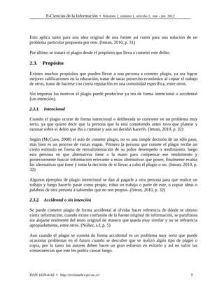 E-Ciencias de la Información  Volumen 2, número 1, artículo 2, ene - jun 2012
Esto aplica tanto para una idea original de una fuente así como para una solución de un
problema particular propuesta por otro. (Imran, 2010, p. 31)
Por último se tratará el plagio desde el propósito que lleva a cometer este delito.
2.3. Propósito
Existen muchos propósitos que pueden llevar a una persona a cometer plagio, ya sea lograr
mejores calificaciones en la educación, tratar de sacar provecho económico al copiar el trabajo
de otros, tratar de hacerse con cierta reputación en una comunidad específica, entre otros.
Sin importar los motivos el plagio puede producirse ya sea de forma intencional o accidental
(sin intención).
2.3.1. Intencional
Cuando el plagio ocurre de forma intencional o deliberada se convierte en un problema muy
serio, ya que quiere decir que la persona que lo está cometiendo antes tuvo que planear y
razonar sobre el delito que iba a cometer y aun así decidió hacerlo. (Imran, 2010, p. 32)
Según (McCuen, 2008) el acto de cometer plagio, no es una simple decisión de un sólo paso,
más bien es un proceso de varias etapas. Primero la persona que comete el plagio recibe un
cierto estímulo en forma de retroalimentación de su pobre desempeño o rendimiento, luego
esta persona ve que alternativas tiene a la mano para compensar ese rendimiento y
posteriormente buscar información relevante a estas alternativas que posee, finalmente evalúa
las alternativas que tiene y toma la decisión de si llevar a cabo el plagio o no. (Imran, 2010, p.
32)
Algunos ejemplos de plagio intencional se dan al pagarle a otra persona para que realice un
trabajo y luego hacerlo pasar como propio, robar un trabajo o parte de este, o copiar ideas o
palabras de otra persona a sabiendas que no son propias. (Imran, 2010, p. 32)
2.3.2. Accidental o sin intención
Se puede cometer plagio de forma accidental al olvidar hacer referencia de dónde se obtuvo
cierta información, cuando existe confusión de la fuente original de información, se parafrasea
sin alejarse realmente del texto original de manera que queda muy similar y no se referencia
apropiadamente, entre otros. (Núñez, s.f, p. 5)
Aun cuando el plagio se cometa de forma accidental es un problema muy serio que puede
ocasionar problemas en el futuro cuando se descubre que se realizó algún tipo de plagio o
copia, por lo tanto los autores deben hacer un gran esfuerzo en evitarlo y así no sufrir las
consecuencias que este les podría causar luego.
ISSN 1659-4142  http://revistaebci.ucr.ac.cr/ 7
 