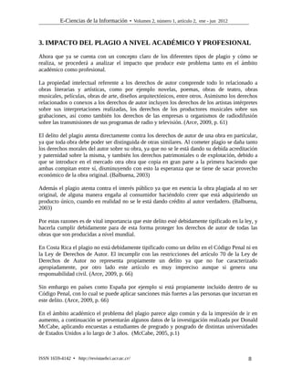 E-Ciencias de la Información  Volumen 2, número 1, artículo 2, ene - jun 2012
3. IMPACTO DEL PLAGIO A NIVEL ACADÉMICO Y PROFESIONAL
Ahora que ya se cuenta con un concepto claro de los diferentes tipos de plagio y cómo se
realiza, se procederá a analizar el impacto que produce este problema tanto en el ámbito
académico como profesional.
La propiedad intelectual referente a los derechos de autor comprende todo lo relacionado a
obras literarias y artísticas, como por ejemplo novelas, poemas, obras de teatro, obras
musicales, películas, obras de arte, diseños arquitectónicos, entre otros. Asimismo los derechos
relacionados o conexos a los derechos de autor incluyen los derechos de los artistas intérpretes
sobre sus interpretaciones realizadas, los derechos de los productores musicales sobre sus
grabaciones, así como también los derechos de las empresas u organismos de radiodifusión
sobre las transmisiones de sus programas de radio y televisión. (Arce, 2009, p. 61)
El delito del plagio atenta directamente contra los derechos de autor de una obra en particular,
ya que toda obra debe poder ser distinguida de otras similares. Al cometer plagio se daña tanto
los derechos morales del autor sobre su obra, ya que no se le está dando su debida acreditación
y paternidad sobre la misma, y también los derechos patrimoniales o de explotación, debido a
que se introduce en el mercado otra obra que copia en gran parte a la primera haciendo que
ambas compitan entre sí, disminuyendo con esto la esperanza que se tiene de sacar provecho
económico de la obra original. (Balbuena, 2003)
Además el plagio atenta contra el interés público ya que en esencia la obra plagiada al no ser
original, de alguna manera engaña al consumidor haciéndolo creer que está adquiriendo un
producto único, cuando en realidad no se le está dando crédito al autor verdadero. (Balbuena,
2003)
Por estas razones es de vital importancia que este delito esté debidamente tipificado en la ley, y
hacerla cumplir debidamente para de esta forma proteger los derechos de autor de todas las
obras que son producidas a nivel mundial.
En Costa Rica el plagio no está debidamente tipificado como un delito en el Código Penal ni en
la Ley de Derechos de Autor. El incumplir con las restricciones del artículo 70 de la Ley de
Derechos de Autor no representa propiamente un delito ya que no fue caracterizado
apropiadamente, por otro lado este artículo es muy impreciso aunque si genera una
responsabilidad civil. (Arce, 2009, p. 66)
Sin embargo en países como España por ejemplo si está propiamente incluido dentro de su
Código Penal, con lo cual se puede aplicar sanciones más fuertes a las personas que incurran en
este delito. (Arce, 2009, p. 66)
En el ámbito académico el problema del plagio parece algo común y da la impresión de ir en
aumento, a continuación se presentarán algunos datos de la investigación realizada por Donald
McCabe, aplicando encuestas a estudiantes de pregrado y posgrado de distintas universidades
de Estados Unidos a lo largo de 3 años. (McCabe, 2005, p.1)
ISSN 1659-4142  http://revistaebci.ucr.ac.cr/ 8
 