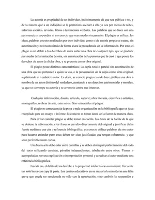 La autoría es propiedad de un individuo, indistintamente de que sea pública o no, y
de la manera que a un individuo se le permitiera acceder a ella ya sea por medio de redes,
informes escritos, revistas, libros o testimonios verbales. Las palabras que se dicen son una
pertenencia y no pueden ni es correcto que sean usadas sin permiso. El plagio es utilizar, las
ideas, palabras o textos realizados por otro individuo como si de autoría propia se tratara, sin
autorización y no reconociendo de forma clara la procedencia de la información. Por esto, el
plagio es un delito a los derechos de autor sobre una obra de cualquier tipo, que se produce
por medio de la imitación de otra, sin autorización de la persona que la creó o que posee los
derechos de autor de dicha obra, y se presenta como obra original.
El plagio posee distintas características; La copia total o parcial sin autorización de
una obra que no pertenece a quien la usa, o la presentación de la copia como obra original,
suplantando al verdadero autor. Es decir, se comete plagio cuando hace pública una obra a
nombre de un autor distinto del verdadero, atentando a sus derechos patrimoniales y morales,
ya que se corrompe su autoría y se arremete contra sus intereses.
Cualquier información, diseño, artículo, soporte; obra literaria, científica o artística,
monografías, u obras de arte, entre otros. Son vulnerables al plagio.
El plagio es consecuencia de poca o nula organización en la bibliografía que se haya
recopilado para un ensayo o informe; lo correcto es tomar datos de la fuente de manera clara.
Para evitar cometer plagio se debe tomar en cuenta los datos de la fuente de la que
se obtiene la información, citar frases o párrafos directamente del original y justificar dicha
fuente mediante una cita o referencia bibliográfica; es correcto utilizar palabras de otro autor
para hacerse entender pero estas deben ser citas justificadas que tengan coherencia y que
sean preferiblemente cortas.
Una buena cita debe estar entre comillas y se deben distinguir perfectamente del resto
del texto utilizando cursivas, párrafos independientes, tabulación entre otros. Tienen ir
acompañadas por una explicación o interpretación personal y acreditar al autor mediante una
referencia bibliográfica.
En esta era, el delito de los derecho a la propiedad intelectual es sumamente frecuente
tan solo basta con copy & paste. Los centros educativos en su mayoría lo consideran una falta
grave que puede ser sancionada no sólo con la reprobación, sino también la suspensión e
 