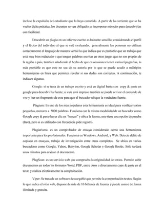 incluso la expulsión del estudiante que lo haya cometido. A partir de lo corriente que se ha
vuelto dicha práctica, los docentes se ven obligados a incorporar métodos para descubrirlas
con facilidad.
Descubrir un plagio en un informe escrito es bastante sencillo; considerando el perfil
y el léxico del individuo al que se esté evaluando; generalmente las personas no utilizan
correctamente el lenguaje de manera verbal lo que indica que es probable que un trabajo que
está muy bien redactado o que tengan palabras escritas en otras jergas que no son propias de
la región o país, también añadiendo el hecho de que en ocasiones tienen varias tipografías, lo
más probable es que este no sea de su autoría por lo que se puede acudir a múltiples
herramientas en línea que permiten revelar si sus dudas son correctas. A continuación, te
indicare algunas.
Google: si se trata de un trabajo escrito y está en digital basta con copy & paste en
google para descubrir la fuente; si este está impreso también se puede activar el comando de
voz y leer un fragmento de este para que el buscador ubique la verdadera fuente.
Plagium: Es uno de los más populares esta herramienta es ideal para verificar textos
pequeños, menores a 5000 palabras. Funciona con la misma modalidad de un buscador como
Google copy & paste hacer clic en “buscar” y ubica la fuente; este tiene una opción de prueba
(free), pero si es utilizado con frecuencia pide registro.
Plagiarisma: es un comprobador de ensayo considerado como una herramienta
importante para los profesionales. Funciona en Windows, Android, y Web. Detecta delito de
copiado en ensayos, trabajo de investigación entre otros completos. Se ubica en varios
buscadores como Google, Yahoo, Babylon, Google Scholar y Google Books. Sólo tardará
unos minutos para revisar el documento.
PlagScan: es un servicio web que comprueba la originalidad de textos. Permite subir
documentos en todos los formatos Word, PDF, entre otros o directamente copy & paste en el
texto y realiza efectivamente la comprobación.
Viper: Se trata de un software descargable que permite la comprobación textos. Según
lo que indica el sitio web, dispone de más de 10 billones de fuentes y puede usarse de forma
ilimitada y gratuita.
 