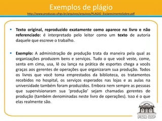 Exemplos de plágio
http://www.producao.ufrgs.br/arquivos/arquivos/PLAGIO_EsclarecimentoSobre.pdf
 Texto original, reproduzido exatamente como aparece no livro e não
referenciado: é interpretado pelo leitor como um texto de autoria
daquele que escreve o trabalho.
 Exemplo: A administração de produção trata da maneira pela qual as
organizações produzem bens e serviços. Tudo o que você veste, come,
senta em cima, usa, lê ou lança na prática de esportes chega a vocês
graças aos gerentes de operações que organizaram sua produção. Todos
os livros que você toma emprestados da biblioteca, os tratamentos
recebidos no hospital, os serviços esperados nas lojas e as aulas na
universidade também foram produzidos. Embora nem sempre as pessoas
que supervisionaram sua ‘produção’ sejam chamadas gerentes de
produção (também denominadas neste livro de operações). Isso é o que
elas realmente são.
 