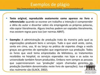 Exemplos de plágio
http://www.producao.ufrgs.br/arquivos/arquivos/PLAGIO_EsclarecimentoSobre.pdf
 Texto original, reproduzido exatamente como aparece no livro e
referenciado: quando se escreve um trabalho a intenção é compreender
a idéia do autor e dissertar sobre ela empregando as próprias palavras,
não copiar literalmente. Alguns trechos podem ser copiados literalmente,
mas existem regras para isso (ver normas ABNT).
 Exemplo: A administração de produção trata da maneira pela qual as
organizações produzem bens e serviços. Tudo o que você veste, come,
senta em cima, usa, lê ou lança na prática de esportes chega a vocês
graças aos gerentes de operações que organizaram sua produção. Todos
os livros que você toma emprestados da biblioteca, os tratamentos
recebidos no hospital, os serviços esperados nas lojas e as aulas na
universidade também foram produzidos. Embora nem sempre as pessoas
que supervisionaram sua ‘produção’ sejam chamadas gerentes de
produção (também denominadas neste livro de operações). Isso é o que
elas realmente são (SLACK, 2002).
 