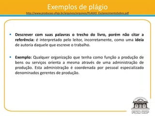 Exemplos de plágio
http://www.producao.ufrgs.br/arquivos/arquivos/PLAGIO_EsclarecimentoSobre.pdf
 Descrever com suas palavras o trecho do livro, porém não citar a
referência: é interpretado pelo leitor, incorretamente, como uma ideia
de autoria daquele que escreve o trabalho.
 Exemplo: Qualquer organização que tenha como função a produção de
bens ou serviços orienta a mesma através de uma administração de
produção. Esta administração é coordenada por pessoal especializado
denominados gerentes de produção.
 