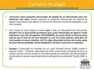 Exemplos de plágio
http://www.producao.ufrgs.br/arquivos/arquivos/PLAGIO_EsclarecimentoSobre.pdf
 Transcrever vários parágrafos referenciados do trabalho de um determinado autor sem
referenciar este autor: quando copiamos os parágrafos referenciados do trabalho de
alguém e não citamos este ‘alguém’ é como se nós tivéssemos escrito tais parágrafos, o que
não é verdade.
 Uma citação de outra citação se chama apud e deve ser adequadamente referenciada.
Atenção!! Usa-se apud quando percebemos que o autor referenciado por alguém é muito
importante e que não conseguimos, EFETIVAMENTE, ter acesso direto ao texto do autor,
seja por que se trata de um livro esgotado ou raro. Em outras palavras, apud deve ser
uma exceção em nossos trabalhos. Um TD, artigo, dissertação escritos com muitos apuds
denotam falta de qualidade, revisão bibliográfica mal feita e costumam ser rejeitados.
 Exemplo: A dissertação de mestrado de um autor chamado Arantes (2008) contém o
seguinte trecho – “Qualquer organização que tenha como função a produção de bens ou
serviços orienta a mesma através de uma administração de produção. Esta administração é
coordenada por pessoal especializado denominado gerentes de produção” (SLACK, 2002, p.
58).
 