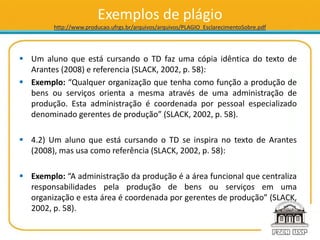 Exemplos de plágio
http://www.producao.ufrgs.br/arquivos/arquivos/PLAGIO_EsclarecimentoSobre.pdf
 Um aluno que está cursando o TD faz uma cópia idêntica do texto de
Arantes (2008) e referencia (SLACK, 2002, p. 58):
 Exemplo: “Qualquer organização que tenha como função a produção de
bens ou serviços orienta a mesma através de uma administração de
produção. Esta administração é coordenada por pessoal especializado
denominado gerentes de produção” (SLACK, 2002, p. 58).
 4.2) Um aluno que está cursando o TD se inspira no texto de Arantes
(2008), mas usa como referência (SLACK, 2002, p. 58):
 Exemplo: “A administração da produção é a área funcional que centraliza
responsabilidades pela produção de bens ou serviços em uma
organização e esta área é coordenada por gerentes de produção” (SLACK,
2002, p. 58).
 