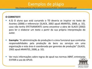 Exemplos de plágio
http://www.producao.ufrgs.br/arquivos/arquivos/PLAGIO_EsclarecimentoSobre.pdf
O CORRETO!!!
 4.3) O aluno que está cursando o TD deveria se inspirar no texto de
Arantes (2008) e referenciar (SLACK, 2002 apud ARANTES, 2008, p. 32),
caso não tenha EFETIVAMENTE como encontrar a obra de SLACK (2002)
para ler e elaborar um texto a partir da sua própria interpretação do
autor.
 Exemplo: “A administração da produção é a área funcional que centraliza
responsabilidades pela produção de bens ou serviços em uma
organização e esta área é coordenada por gerentes de produção” (SLACK,
2002 apud ARANTES, 2008, p. 32).
 Ver mais informações sobre regras de apud nas normas ABNT, entretanto
EVITAR o uso de APUD.
 