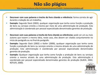 Não são plágios
http://www.producao.ufrgs.br/arquivos/arquivos/PLAGIO_EsclarecimentoSobre.pdf
 Descrever com suas palavras o trecho do livro citando a referência: forma correta de agir
durante a redação de um trabalho;
 Exemplo: Segundo Slack (2002), qualquer organização que tenha como função a produção
de bens ou serviços orienta a mesma por meio de uma administração de produção. Esta
administração é coordenada por pessoal especializado denominados gerentes de produção.
 Descrever com suas palavras o trecho do livro citando as referências: pode ser um ou mais
autores que trazem a mesma ideia, neste caso, eles devem ser citados conjuntamente no
início do parágrafo ou no final do parágrafo.
 Exemplo: Segundo Slack (2002) e Kotler (2000), qualquer organização que tenha como
função a produção de bens ou serviços orienta a mesma através de uma administração de
produção. Esta administração é coordenada por pessoal especializado denominados
gerentes de produção.
 Exemplo: Qualquer organização que tenha como função a produção de bens ou serviços
orienta a mesma através de uma administração de produção. Esta administração é
coordenada por pessoal especializado denominados gerentes de produção (SLACK, 2002;
KOTLER, 2000).
 