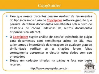 CopySpider
 Para que nossos discentes possam usufruir de ferramentas
do tipo indicamos o uso do CopySpider software gratuito que
permite identificar documentos semelhantes sob o crivo de
existência de cópias indevidas de outros documentos
disponíveis na internet.
 O CopySpider sugere análise de possível existência de plágio
para documentos com semelhança acima de 3%, mas
salientamos a importância de checagem de qualquer grau de
similaridade verificar se as citações foram feitas
corretamente apresentar e discutir estes dados com seu
orientador;
 Efetue um cadastro simples na página e faça uso deste
recurso.
http://www.copyspider.com.br
 