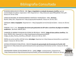 Bibliografia Consultada
ACADEMIA BRASILEIRA DE CIÊNCIAS - ABC. Rigor e integridade na condução da pesquisa científica: guia de
recomendações de práticas responsáveis. 2013. Disponível em: <http://www.abc.org.br/IMG/pdf/doc-4311.pdf>.
Acesso em: 03 mar. 2016.
CONSELHO NACIONAL DE DESENVOLVIMENTO CIENTÍFICO E TECNOLÓGICO - CNPq. Diretrizes.
Brasília: CNPq, 2011. Disponível em:< http://cnpq.br/diretrizes#void>. Acesso em: 03 mar. 2017.
COPYSpider. Sobre o CopySpider. Disponível em: < http://copyspider.com.br/main/pt-br/sobre>. Acesso em: 06 mar.
2017.
FERREIRA, S. M. F. Et al. Percepções dos alunos pós-graduandos da USP sobre a ocorrência de plágio em trabalhos
acadêmicos. São Paulo: SIBiUSP, 2013.
FUNDAÇÃO DE AMPARO À PESQUISA DO ESTADO DE SÃO PAULO - FAPESP. Código de boas práticas científicas. São
Paulo: FAPESP, 2014. Disponível em:<http://www.fapesp.br/boaspraticas/FAPESP-
Codigo_de_Boas_Praticas_Cientificas_2014.pdf>. Acesso em: 06 mar. 2017.
PORTAL da escrita científica USP São Carlos. Anti-plágio. Disponível em:<http://www.escritacientifica.sc.usp.br/anti-
plagio/>. Acesso em: 06 mar. 2017.
SISTEMA INTEGRADO DE BIBLIOTECAS - SIBi/USP. Encontro de apresentação das ferramentas do Turnitin USP.
Disponível em:<http://www.sibi.usp.br/noticias/encontro-apresentacao-ferramentas-turnitin>. Acesso em: 06 mar.
2017.
UNIVERSIDADE FEDERAL DO RIO GRANDE DO SUL - UFRGS. [Plágio – esclarecimento.]. Disponível em:
< http://www.producao.ufrgs.br/arquivos/arquivos/PLAGIO_EsclarecimentoSobre.pdf>. Acesso em: 03 mar. 2017.
 