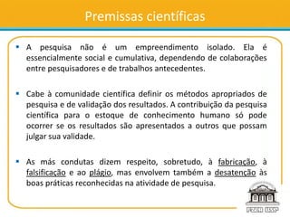 Premissas científicas
 A pesquisa não é um empreendimento isolado. Ela é
essencialmente social e cumulativa, dependendo de colaborações
entre pesquisadores e de trabalhos antecedentes.
 Cabe à comunidade científica definir os métodos apropriados de
pesquisa e de validação dos resultados. A contribuição da pesquisa
científica para o estoque de conhecimento humano só pode
ocorrer se os resultados são apresentados a outros que possam
julgar sua validade.
 As más condutas dizem respeito, sobretudo, à fabricação, à
falsificação e ao plágio, mas envolvem também a desatenção às
boas práticas reconhecidas na atividade de pesquisa.
 