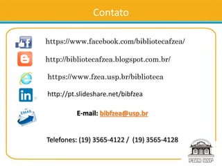 Contato
https://www.facebook.com/bibliotecafzea/
http://bibliotecafzea.blogspot.com.br/
https://www.fzea.usp.br/biblioteca
http://pt.slideshare.net/bibfzea
E-mail: bibfzea@usp.br
Telefones: (19) 3565-4122 / (19) 3565-4128
 