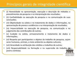 Princípios gerais de integridade científica
 (i) Honestidade na apresentação, execução e descrição de métodos e
procedimentos da pesquisa e na interpretação dos resultados;
 (ii) Confiabilidade na execução da pesquisa e na comunicação de suas
conclusões;
 (iii) Objetividade na coleta e no tratamento de dados e informações, na
apresentação de provas e evidências e na interpretação de resultados;
 (iv) Imparcialidade na execução da pesquisa, na comunicação e no
julgamento das contribuições de outros;
 (v) Cuidado na coleta, armazenamento e tratamento de dados e
informações;
 (vi) Respeito por participantes e objetos do trabalho de pesquisa, sejam
seres humanos, animais, o meio ambiente ou objetos culturais;
 (vii) Veracidade na atribuição dos créditos a trabalhos de outros;
 (viii) Responsabilidade na formação e na supervisão do trabalho de
jovens cientistas.
 