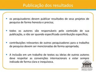 Publicação dos resultados
 os pesquisadores devem publicar resultados de seus projetos de
pesquisa de forma honesta e precisa;
 todos os autores são responsáveis pelo conteúdo de sua
publicação, a não ser quando especificada contribuição específica;
 contribuições relevantes de outros pesquisadores para o trabalho
de pesquisa devem ser mencionadas de forma apropriada;
 A inclusão em um trabalho de textos ou ideias de outros autores
deve respeitar as convenções internacionais e estar sempre
indicada de forma clara e inequívoca.
 