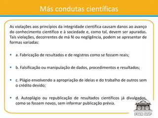 Más condutas científicas
As violações aos princípios da integridade científica causam danos ao avanço
do conhecimento científico e à sociedade e, como tal, devem ser apuradas.
Tais violações, decorrentes de má fé ou negligência, podem se apresentar de
formas variadas:
 a. Fabricação de resultados e de registros como se fossem reais;
 b. Falsificação ou manipulação de dados, procedimentos e resultados;
 c. Plágio envolvendo a apropriação de ideias e do trabalho de outros sem
o crédito devido;
 d. Autoplágio ou republicação de resultados científicos já divulgados,
como se fossem novos, sem informar publicação prévia.
 