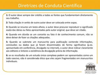 Diretrizes de Conduta Científica
1: O autor deve sempre dar crédito a todas as fontes que fundamentam diretamente
seu trabalho.
2: Toda citação in verbis de outro autor deve ser colocada entre aspas.
3: Quando se resume um texto alheio, o autor deve procurar reproduzir o significado
exato das ideias ou fatos apresentados pelo autor original, que deve ser citado.
4: Quando em dúvida se um conceito ou fato é de conhecimento comum, não se
deve deixar de fazer as citações adequadas.
5: Quando se submete um manuscrito para publicação contendo informações,
conclusões ou dados que já foram disseminados de forma significativa (p.ex.
apresentado em conferência, divulgado na internet), o autor deve indicar claramente
aos editores e leitores a existência da divulgação prévia da informação.
6: se os resultados de um estudo único complexo podem ser apresentados como um
todo coesivo, não é considerado ético que eles sejam fragmentados em manuscritos
individuais.
 