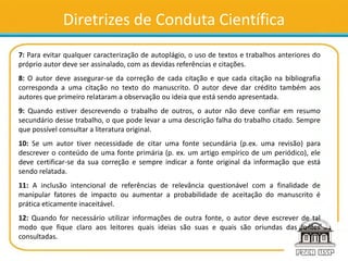 Diretrizes de Conduta Científica
7: Para evitar qualquer caracterização de autoplágio, o uso de textos e trabalhos anteriores do
próprio autor deve ser assinalado, com as devidas referências e citações.
8: O autor deve assegurar-se da correção de cada citação e que cada citação na bibliografia
corresponda a uma citação no texto do manuscrito. O autor deve dar crédito também aos
autores que primeiro relataram a observação ou ideia que está sendo apresentada.
9: Quando estiver descrevendo o trabalho de outros, o autor não deve confiar em resumo
secundário desse trabalho, o que pode levar a uma descrição falha do trabalho citado. Sempre
que possível consultar a literatura original.
10: Se um autor tiver necessidade de citar uma fonte secundária (p.ex. uma revisão) para
descrever o conteúdo de uma fonte primária (p. ex. um artigo empírico de um periódico), ele
deve certificar-se da sua correção e sempre indicar a fonte original da informação que está
sendo relatada.
11: A inclusão intencional de referências de relevância questionável com a finalidade de
manipular fatores de impacto ou aumentar a probabilidade de aceitação do manuscrito é
prática eticamente inaceitável.
12: Quando for necessário utilizar informações de outra fonte, o autor deve escrever de tal
modo que fique claro aos leitores quais ideias são suas e quais são oriundas das fontes
consultadas.
 