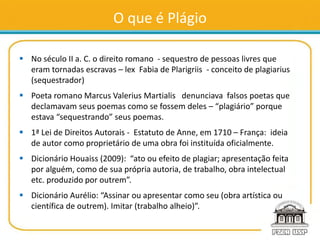 O que é Plágio
 No século II a. C. o direito romano - sequestro de pessoas livres que
eram tornadas escravas – lex Fabia de Plarigriis - conceito de plagiarius
(sequestrador)
 Poeta romano Marcus Valerius Martialis denunciava falsos poetas que
declamavam seus poemas como se fossem deles – “plagiário” porque
estava “sequestrando” seus poemas.
 1ª Lei de Direitos Autorais - Estatuto de Anne, em 1710 – França: ideia
de autor como proprietário de uma obra foi instituída oficialmente.
 Dicionário Houaiss (2009): “ato ou efeito de plagiar; apresentação feita
por alguém, como de sua própria autoria, de trabalho, obra intelectual
etc. produzido por outrem”.
 Dicionário Aurélio: “Assinar ou apresentar como seu (obra artística ou
científica de outrem). Imitar (trabalho alheio)”.
 