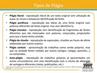 Tipos de Plágio
 Plágio literal - reprodução literal de um texto original sem utilização de
aspas ou recuo e tampouco identificação da fonte.
 Plágio paráfrase - reprodução das ideias de uma fonte original com
palavras diferentes da fonte original, mas sem identificá-la.
 Plágio mosaico - reprodução sem identificação de fragmentos de fontes
diferentes que são misturados com palavras, conjunções, preposições
para que o texto tenha sentido.
 Plágio de chavão - reprodução de expressões, chavões ou frases de efeito
elaboradas por outros autores.
 Plágio conluio - apresentação de trabalhos como sendo próprios, mas
que na verdade foram cedidos por outros (amigos, colegas, parentes...)
ou comprados.
 Auto-plágio - reprodução de trabalhos próprios já apresentados em
outras circunstâncias sem esta identificação com o intuito de obtenção
de vantagens diferentes (notas, publicações, etc.)
Fonte: Pesquisa “Percepções dos alunos pós-graduandos da USP sobre a ocorrência de plágio em trabalhos acadêmicos”, dez. 2013 – SIBiUSP e Pró-Reitoria de Pós-
Graduação – dtsibi@usp.br, p. 13
 
