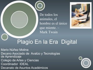 Plagio En la Era  Digital Mario Núñez Molina Decano Asociado de  Avalúo y Tecnologías de Aprendizaje Colegio de Artes y Ciencias Coordinador  IDEAL Decanato de Asuntos Académicos De todos los animales, el hombre es el único que miente. – Mark Twain 
