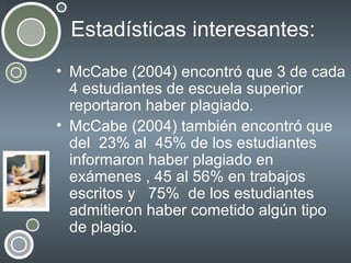 Estadísticas interesantes:
• McCabe (2004) encontró que 3 de cada
4 estudiantes de escuela superior
reportaron haber plagiado.
• McCabe (2004) también encontró que
del 23% al 45% de los estudiantes
informaron haber plagiado en
exámenes , 45 al 56% en trabajos
escritos y 75% de los estudiantes
admitieron haber cometido algún tipo
de plagio.

 