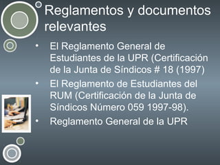 Reglamentos y documentos
relevantes
•

•

•

El Reglamento General de
Estudiantes de la UPR (Certificación
de la Junta de Síndicos # 18 (1997)
El Reglamento de Estudiantes del
RUM (Certificación de la Junta de
Síndicos Número 059 1997-98).
Reglamento General de la UPR

 