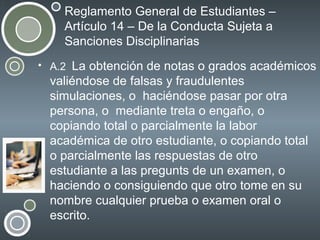 Reglamento General de Estudiantes –
Artículo 14 – De la Conducta Sujeta a
Sanciones Disciplinarias
• A.2 La obtención de notas o grados académicos

valiéndose de falsas y fraudulentes
simulaciones, o haciéndose pasar por otra
persona, o mediante treta o engaño, o
copiando total o parcialmente la labor
académica de otro estudiante, o copiando total
o parcialmente las respuestas de otro
estudiante a las pregunts de un examen, o
haciendo o consiguiendo que otro tome en su
nombre cualquier prueba o examen oral o
escrito.

 