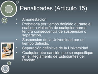 Penalidades (Artículo 15)
•
•

•
•
•

Amonestación
Probatoria por tiempo definido durante el
cual otra violación de cualquier norma
tendrá consecuencia de suspensión o
separación.
Suspensión de la Universidad por un
tiempo definido.
Separación definitiva de la Universidad.
Cualquier otra sanción que se especifique
en el Reglamento de Estudiantes del
Recinto

 