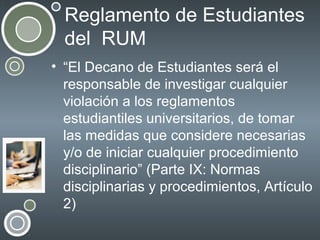 Reglamento de Estudiantes
del RUM
• “El Decano de Estudiantes será el
responsable de investigar cualquier
violación a los reglamentos
estudiantiles universitarios, de tomar
las medidas que considere necesarias
y/o de iniciar cualquier procedimiento
disciplinario” (Parte IX: Normas
disciplinarias y procedimientos, Artículo
2)

 