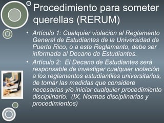 Procedimiento para someter
querellas (RERUM)
• Artículo 1: Cualquier violación al Reglamento
General de Estudiantes de la Universidad de
Puerto Rico, o a este Reglamento, debe ser
informada al Decano de Estudiantes.
• Artículo 2: El Decano de Estudiantes será
responsable de investigar cualquier violación
a los reglamentos estudiantiles universitarios,
de tomar las medidas que considere
necesarias y/o iniciar cualquier procedimiento
disciplinario. (IX, Normas disciplinarias y
procedimientos)

 