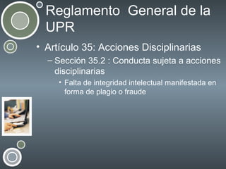 Reglamento General de la
UPR
• Artículo 35: Acciones Disciplinarias
– Sección 35.2 : Conducta sujeta a acciones
disciplinarias
• Falta de integridad intelectual manifestada en
forma de plagio o fraude

 