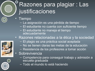 Razones para plagiar : Las
justificaciones
• Tiempo
– La asignación es una pérdida de tiempo
– El estudiante no cuenta con suficiente tiempo
– El estudiante no maneja el tiempo
adecuadamente

• Razones relacionadas a la ética y la sociedad
– El plagio es una práctica social aceptada
– No se tienen claras las metas de la educación
– Resistencia de los profesores a tomar acción

• Sobrevivencia
– Competencia para conseguir trabajo y admisión a
escuela graduada
– Todo el mundo lo está haciendo

 